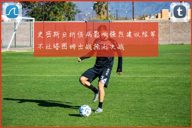 史密斯分析伤病影响强烈建议绿军不让塔图姆出战抢七决战