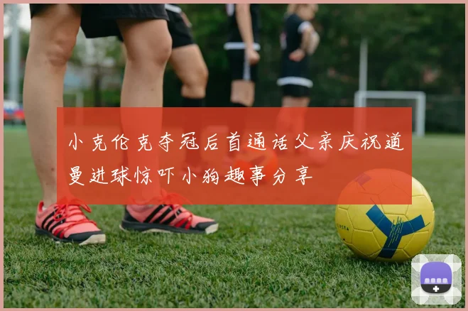 小克伦克夺冠后首通话父亲庆祝道曼进球惊吓小狗趣事分享
