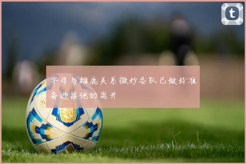 字母与雄鹿关系微妙各队已做好准备迎接他的离开