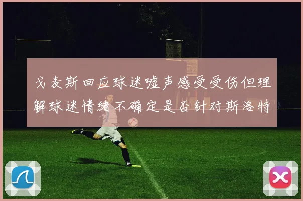 戈麦斯回应球迷嘘声感受受伤但理解球迷情绪不确定是否针对斯洛特