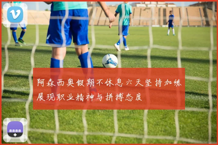 阿森西奥假期不休息六天坚持加练展现职业精神与拼搏态度