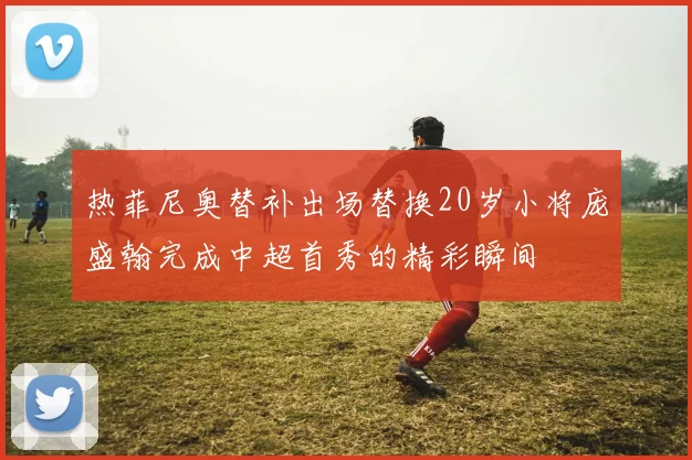 热菲尼奥替补出场替换20岁小将庞盛翰完成中超首秀的精彩瞬间