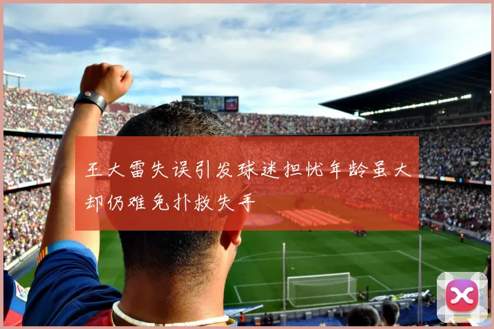 王大雷失误引发球迷担忧年龄虽大却仍难免扑救失手