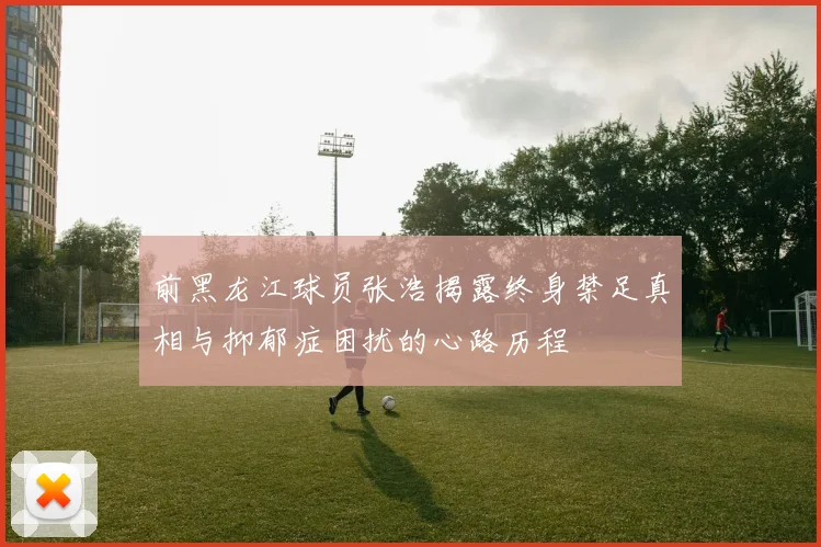 前黑龙江球员张浩揭露终身禁足真相与抑郁症困扰的心路历程