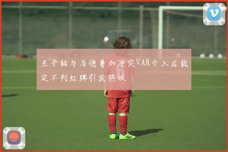 王子铭与马德鲁加冲突VAR介入后裁定不判红牌引发热议