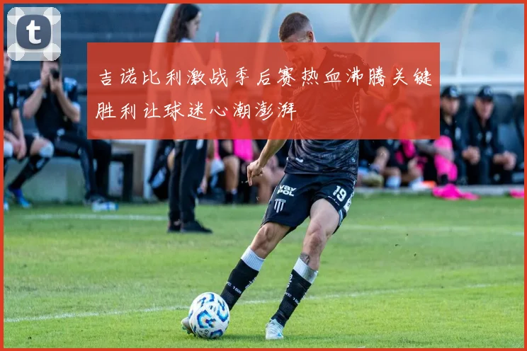 吉诺比利激战季后赛热血沸腾关键胜利让球迷心潮澎湃