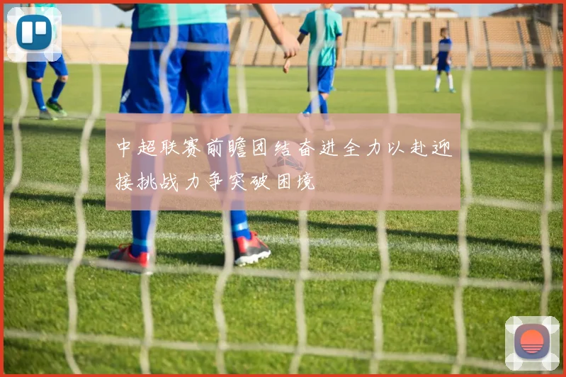 中超联赛前瞻团结奋进全力以赴迎接挑战力争突破困境