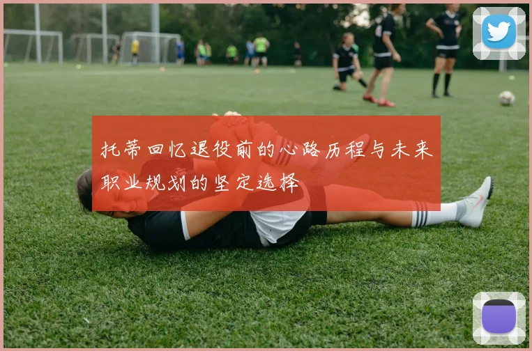 托蒂回忆退役前的心路历程与未来职业规划的坚定选择