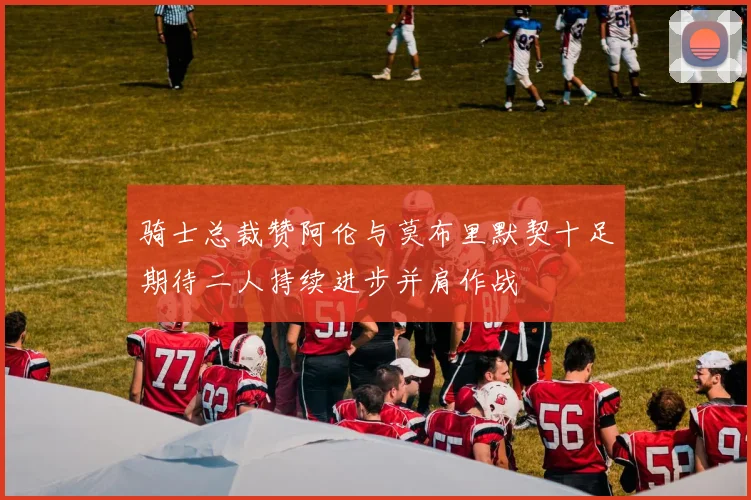 骑士总裁赞阿伦与莫布里默契十足期待二人持续进步并肩作战